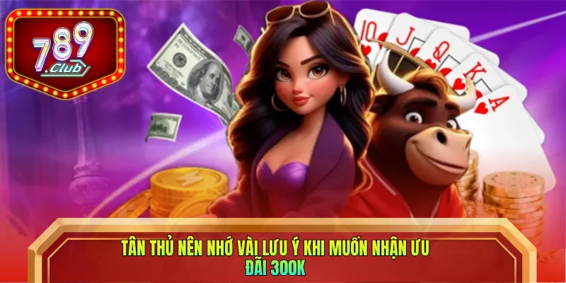 Tân thủ nên nhớ vài lưu ý khi muốn nhận ưu đãi 300K